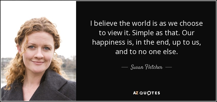 I believe the world is as we choose to view it. Simple as that. Our happiness is, in the end, up to us, and to no one else. - Susan Fletcher