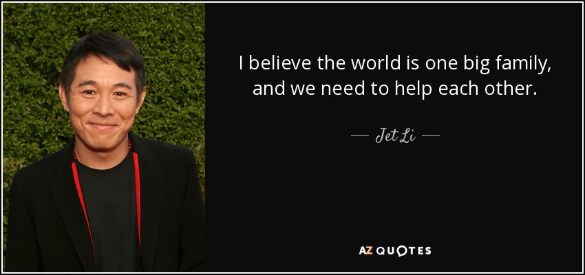 I believe the world is one big family, and we need to help each other. - Jet Li