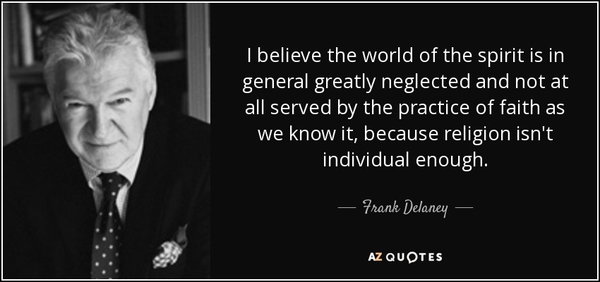 I believe the world of the spirit is in general greatly neglected and not at all served by the practice of faith as we know it, because religion isn't individual enough. - Frank Delaney