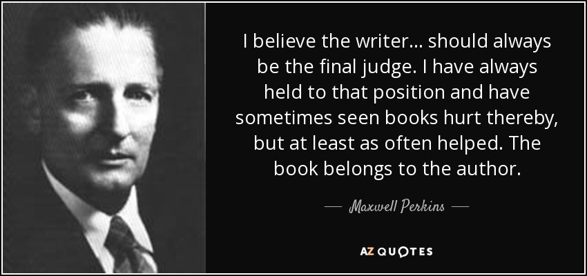 I believe the writer... should always be the final judge. I have always held to that position and have sometimes seen books hurt thereby, but at least as often helped. The book belongs to the author. - Maxwell Perkins