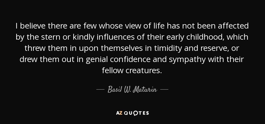 I believe there are few whose view of life has not been affected by the stern or kindly influences of their early childhood, which threw them in upon themselves in timidity and reserve, or drew them out in genial confidence and sympathy with their fellow creatures. - Basil W. Maturin