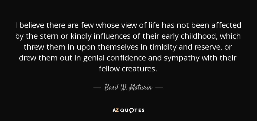 I believe there are few whose view of life has not been affected by the stern or kindly influences of their early childhood, which threw them in upon themselves in timidity and reserve, or drew them out in genial confidence and sympathy with their fellow creatures. - Basil W. Maturin