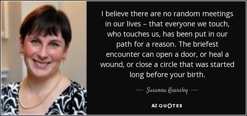 I believe there are no random meetings in our lives – that everyone we touch, who touches us, has been put in our path for a reason. The briefest encounter can open a door, or heal a wound, or close a circle that was started long before your birth. - Susanna Kearsley