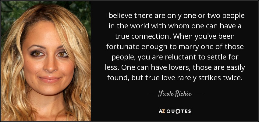 I believe there are only one or two people in the world with whom one can have a true connection. When you've been fortunate enough to marry one of those people, you are reluctant to settle for less. One can have lovers, those are easily found, but true love rarely strikes twice. - Nicole Richie