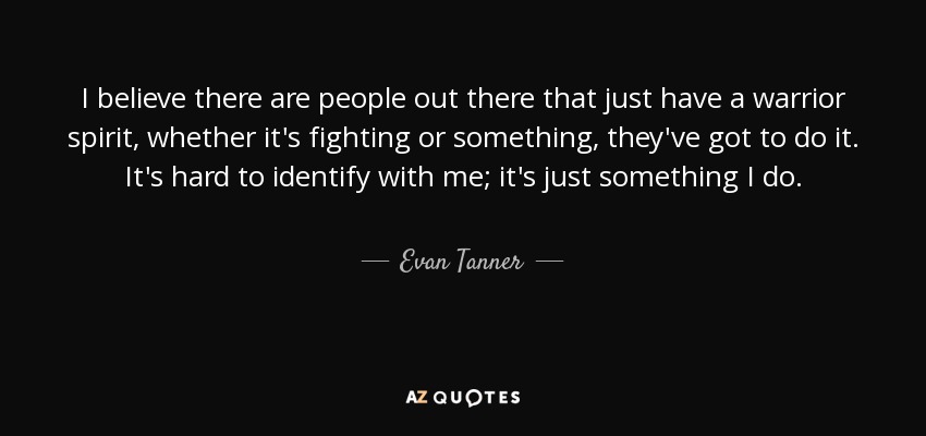 I believe there are people out there that just have a warrior spirit, whether it's fighting or something, they've got to do it. It's hard to identify with me; it's just something I do. - Evan Tanner