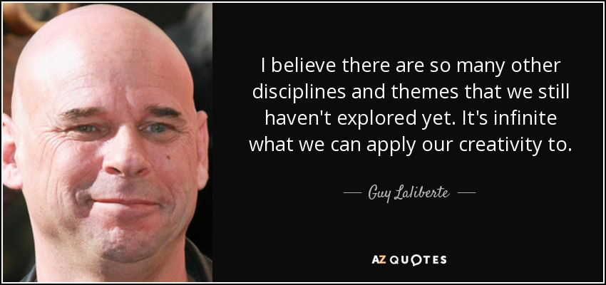 I believe there are so many other disciplines and themes that we still haven't explored yet. It's infinite what we can apply our creativity to. - Guy Laliberte