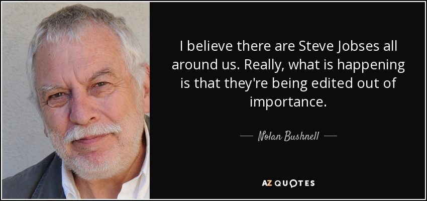 I believe there are Steve Jobses all around us. Really, what is happening is that they're being edited out of importance. - Nolan Bushnell