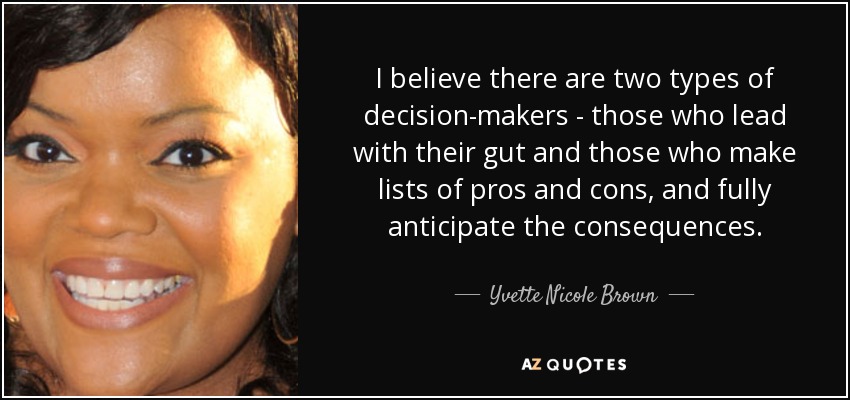 I believe there are two types of decision-makers - those who lead with their gut and those who make lists of pros and cons, and fully anticipate the consequences. - Yvette Nicole Brown