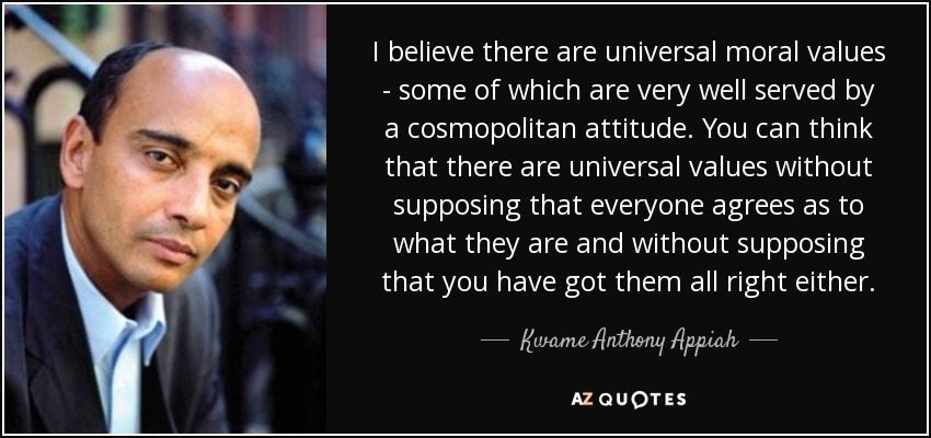 I believe there are universal moral values - some of which are very well served by a cosmopolitan attitude. You can think that there are universal values without supposing that everyone agrees as to what they are and without supposing that you have got them all right either. - Kwame Anthony Appiah