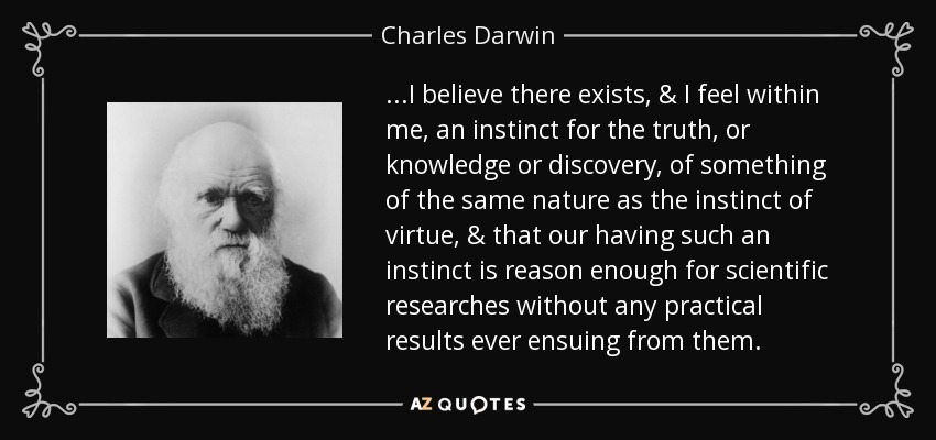 ...I believe there exists, & I feel within me, an instinct for the truth, or knowledge or discovery, of something of the same nature as the instinct of virtue, & that our having such an instinct is reason enough for scientific researches without any practical results ever ensuing from them. - Charles Darwin