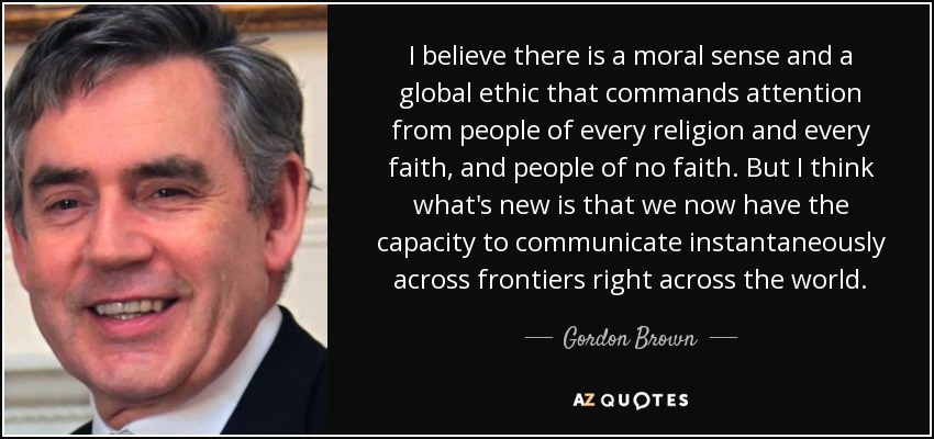 I believe there is a moral sense and a global ethic that commands attention from people of every religion and every faith, and people of no faith. But I think what's new is that we now have the capacity to communicate instantaneously across frontiers right across the world. - Gordon Brown