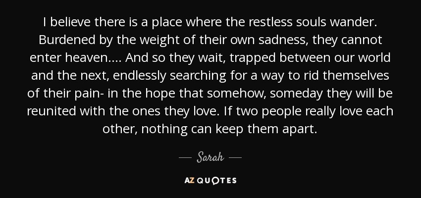 I believe there is a place where the restless souls wander. Burdened by the weight of their own sadness, they cannot enter heaven.... And so they wait, trapped between our world and the next, endlessly searching for a way to rid themselves of their pain- in the hope that somehow, someday they will be reunited with the ones they love. If two people really love each other, nothing can keep them apart. - Sarah