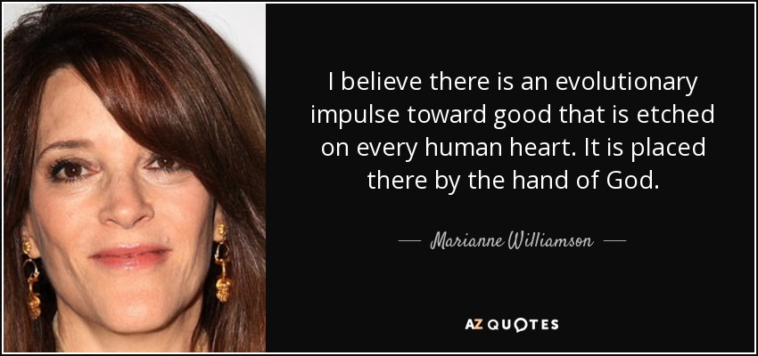 I believe there is an evolutionary impulse toward good that is etched on every human heart. It is placed there by the hand of God. - Marianne Williamson