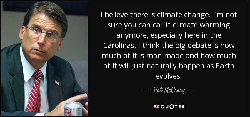 I believe there is climate change. I'm not sure you can call it climate warming anymore, especially here in the Carolinas. I think the big debate is how much of it is man-made and how much of it will just naturally happen as Earth evolves. - Pat McCrory