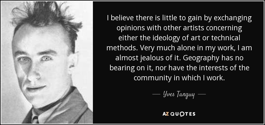 I believe there is little to gain by exchanging opinions with other artists concerning either the ideology of art or technical methods. Very much alone in my work, I am almost jealous of it. Geography has no bearing on it, nor have the interests of the community in which I work. - Yves Tanguy