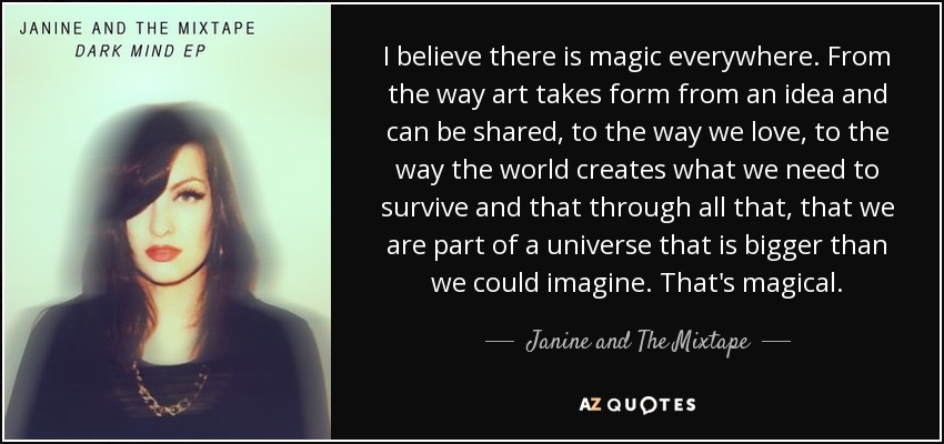 I believe there is magic everywhere. From the way art takes form from an idea and can be shared, to the way we love, to the way the world creates what we need to survive and that through all that, that we are part of a universe that is bigger than we could imagine. That's magical. - Janine and The Mixtape
