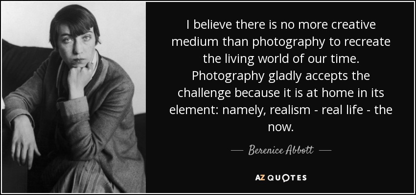 I believe there is no more creative medium than photography to recreate the living world of our time. Photography gladly accepts the challenge because it is at home in its element: namely, realism - real life - the now. - Berenice Abbott