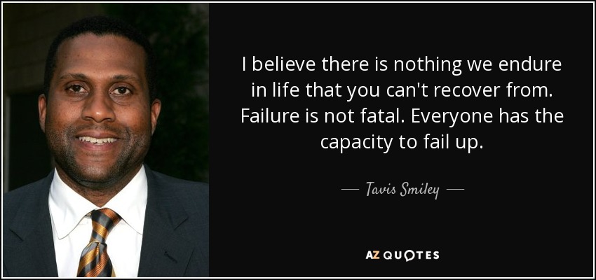 I believe there is nothing we endure in life that you can't recover from. Failure is not fatal. Everyone has the capacity to fail up. - Tavis Smiley
