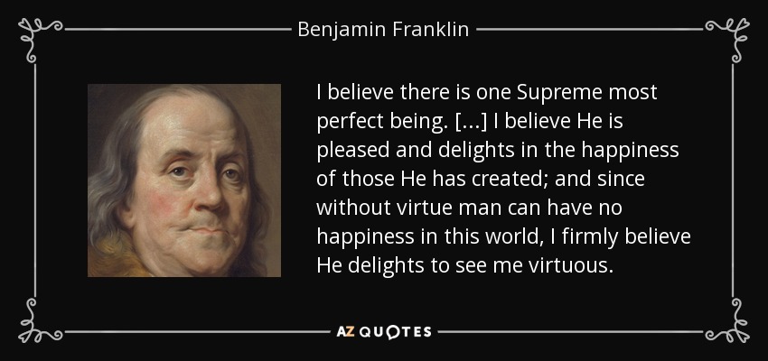 I believe there is one Supreme most perfect being. [...] I believe He is pleased and delights in the happiness of those He has created; and since without virtue man can have no happiness in this world, I firmly believe He delights to see me virtuous. - Benjamin Franklin