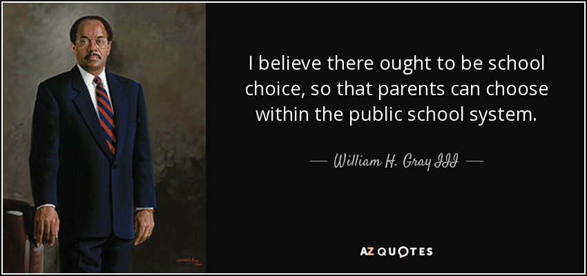 I believe there ought to be school choice, so that parents can choose within the public school system. - William H. Gray III