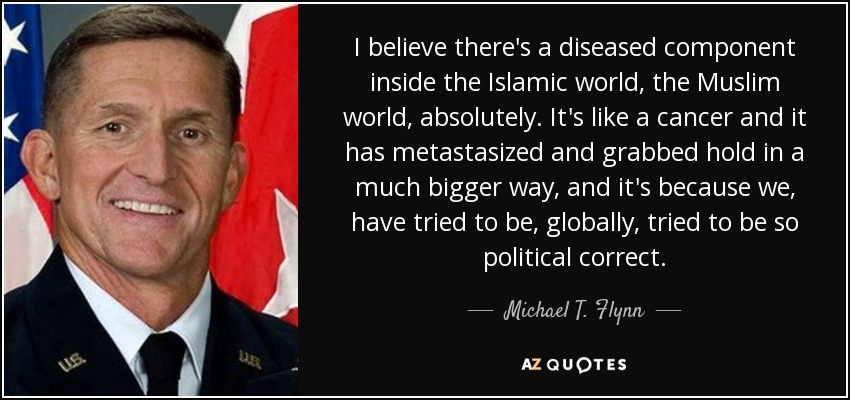 I believe there's a diseased component inside the Islamic world, the Muslim world, absolutely. It's like a cancer and it has metastasized and grabbed hold in a much bigger way, and it's because we, have tried to be, globally, tried to be so political correct. - Michael T. Flynn
