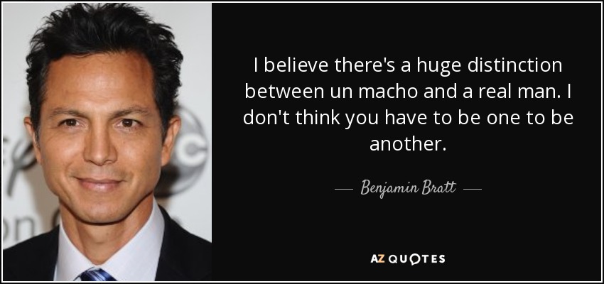 I believe there's a huge distinction between un macho and a real man. I don't think you have to be one to be another. - Benjamin Bratt