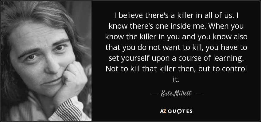 I believe there's a killer in all of us. I know there's one inside me. When you know the killer in you and you know also that you do not want to kill, you have to set yourself upon a course of learning. Not to kill that killer then, but to control it. - Kate Millett
