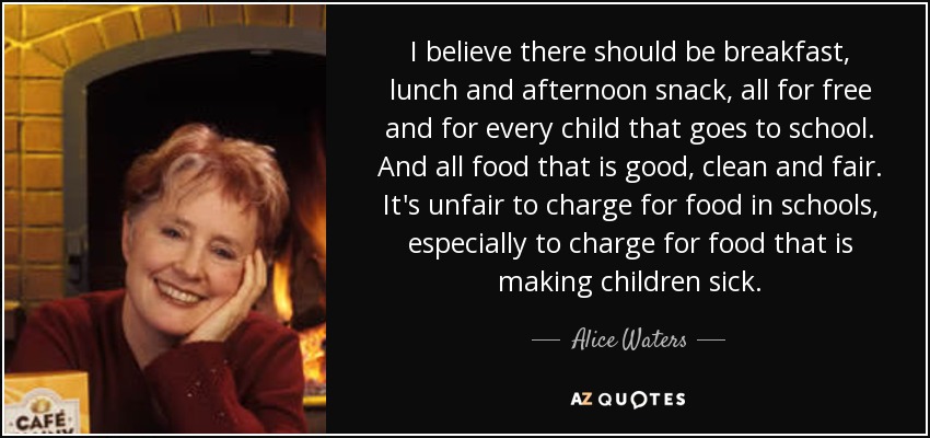 I believe there should be breakfast, lunch and afternoon snack, all for free and for every child that goes to school. And all food that is good, clean and fair. It's unfair to charge for food in schools, especially to charge for food that is making children sick. - Alice Waters