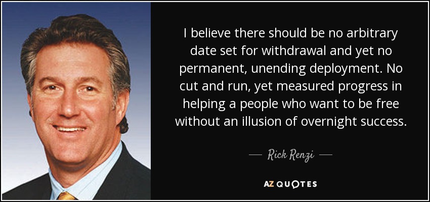 I believe there should be no arbitrary date set for withdrawal and yet no permanent, unending deployment. No cut and run, yet measured progress in helping a people who want to be free without an illusion of overnight success. - Rick Renzi