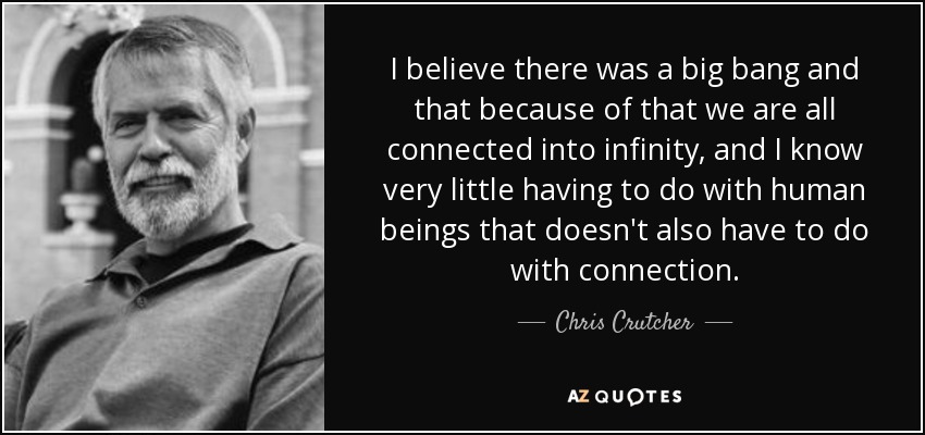 I believe there was a big bang and that because of that we are all connected into infinity, and I know very little having to do with human beings that doesn't also have to do with connection. - Chris Crutcher