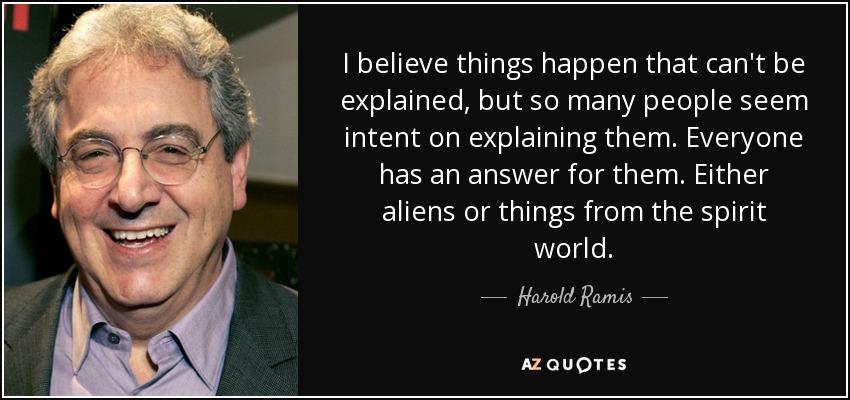 I believe things happen that can't be explained, but so many people seem intent on explaining them. Everyone has an answer for them. Either aliens or things from the spirit world. - Harold Ramis