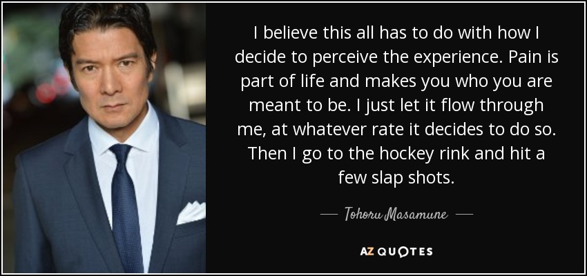I believe this all has to do with how I decide to perceive the experience. Pain is part of life and makes you who you are meant to be. I just let it flow through me, at whatever rate it decides to do so. Then I go to the hockey rink and hit a few slap shots. - Tohoru Masamune