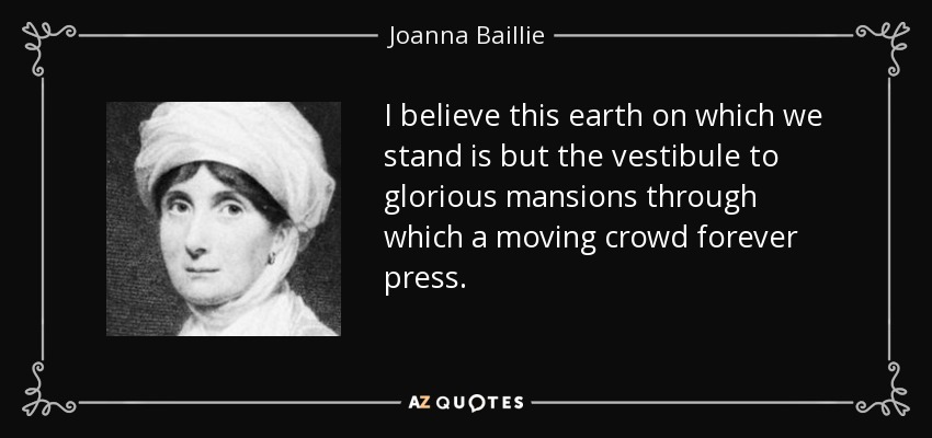 I believe this earth on which we stand is but the vestibule to glorious mansions through which a moving crowd forever press. - Joanna Baillie
