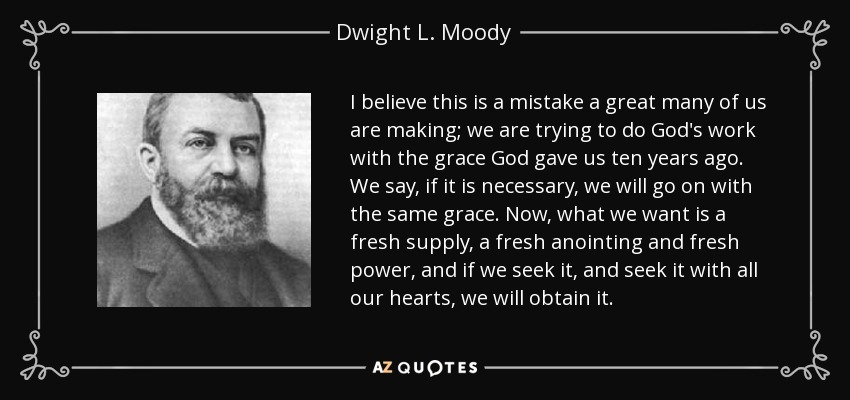 I believe this is a mistake a great many of us are making; we are trying to do God's work with the grace God gave us ten years ago. We say, if it is necessary, we will go on with the same grace. Now, what we want is a fresh supply, a fresh anointing and fresh power, and if we seek it, and seek it with all our hearts, we will obtain it. - Dwight L. Moody