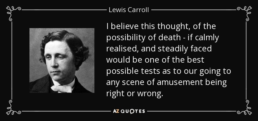 I believe this thought, of the possibility of death - if calmly realised, and steadily faced would be one of the best possible tests as to our going to any scene of amusement being right or wrong. - Lewis Carroll