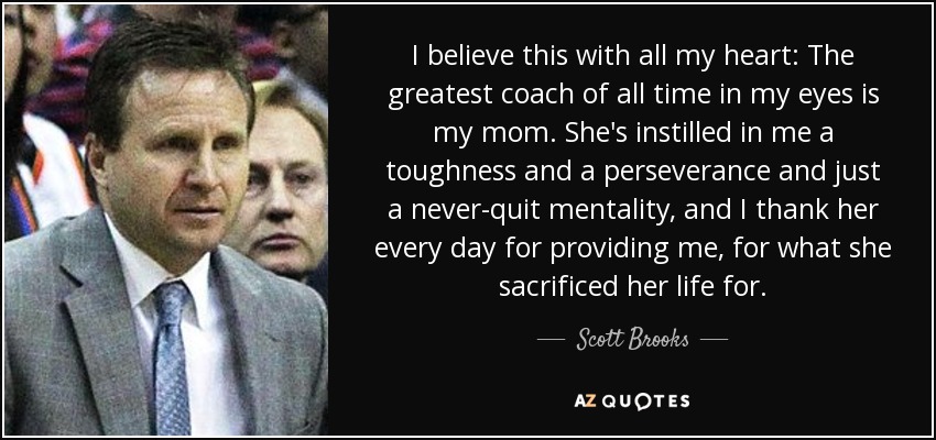 I believe this with all my heart: The greatest coach of all time in my eyes is my mom. She's instilled in me a toughness and a perseverance and just a never-quit mentality, and I thank her every day for providing me, for what she sacrificed her life for. - Scott Brooks