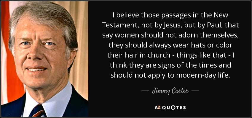 I believe those passages in the New Testament, not by Jesus, but by Paul, that say women should not adorn themselves, they should always wear hats or color their hair in church - things like that - I think they are signs of the times and should not apply to modern-day life. - Jimmy Carter