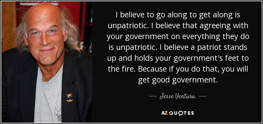 I believe to go along to get along is unpatriotic. I believe that agreeing with your government on everything they do is unpatriotic. I believe a patriot stands up and holds your government's feet to the fire. Because if you do that, you will get good government. - Jesse Ventura