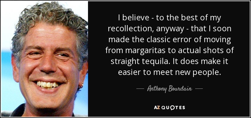 I believe - to the best of my recollection, anyway - that I soon made the classic error of moving from margaritas to actual shots of straight tequila. It does make it easier to meet new people. - Anthony Bourdain