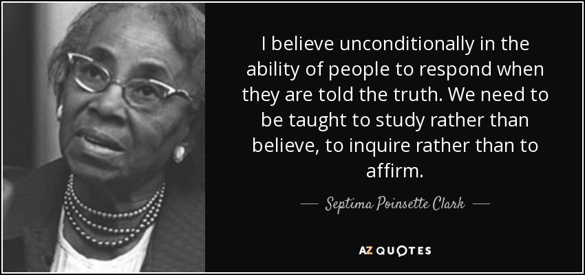 I believe unconditionally in the ability of people to respond when they are told the truth. We need to be taught to study rather than believe, to inquire rather than to affirm. - Septima Poinsette Clark