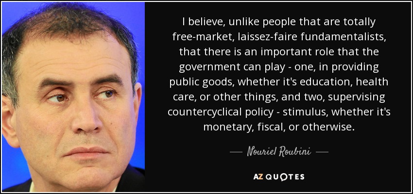 I believe, unlike people that are totally free-market, laissez-faire fundamentalists, that there is an important role that the government can play - one, in providing public goods, whether it's education, health care, or other things, and two, supervising countercyclical policy - stimulus, whether it's monetary, fiscal, or otherwise. - Nouriel Roubini