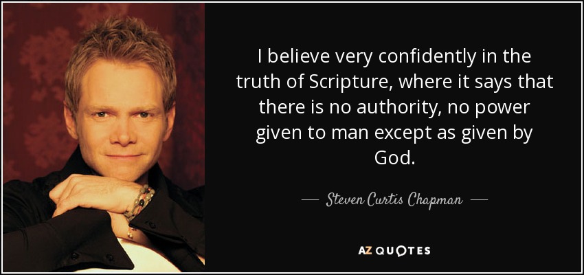 I believe very confidently in the truth of Scripture, where it says that there is no authority, no power given to man except as given by God. - Steven Curtis Chapman