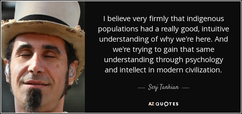 I believe very firmly that indigenous populations had a really good, intuitive understanding of why we're here. And we're trying to gain that same understanding through psychology and intellect in modern civilization. - Serj Tankian