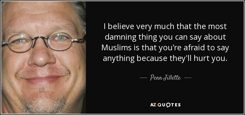 I believe very much that the most damning thing you can say about Muslims is that you're afraid to say anything because they'll hurt you. - Penn Jillette