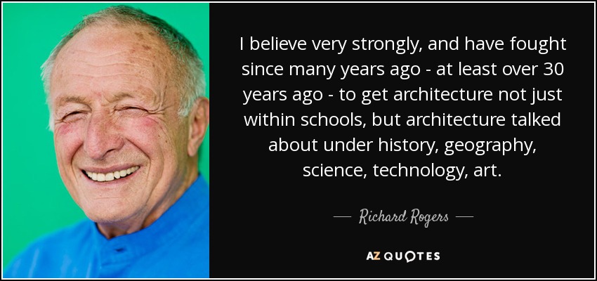 I believe very strongly, and have fought since many years ago - at least over 30 years ago - to get architecture not just within schools, but architecture talked about under history, geography, science, technology, art. - Richard Rogers