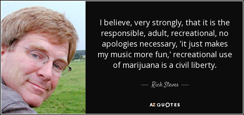 I believe, very strongly, that it is the responsible, adult, recreational, no apologies necessary, 'it just makes my music more fun,' recreational use of marijuana is a civil liberty. - Rick Steves