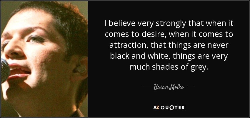 I believe very strongly that when it comes to desire, when it comes to attraction, that things are never black and white, things are very much shades of grey. - Brian Molko