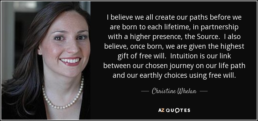 I believe we all create our paths before we are born to each lifetime, in partnership with a higher presence, the Source. I also believe, once born, we are given the highest gift of free will. Intuition is our link between our chosen journey on our life path and our earthly choices using free will. - Christine Whelan