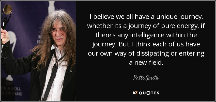 I believe we all have a unique journey, whether its a journey of pure energy, if there's any intelligence within the journey. But I think each of us have our own way of dissipating or entering a new field. - Patti Smith