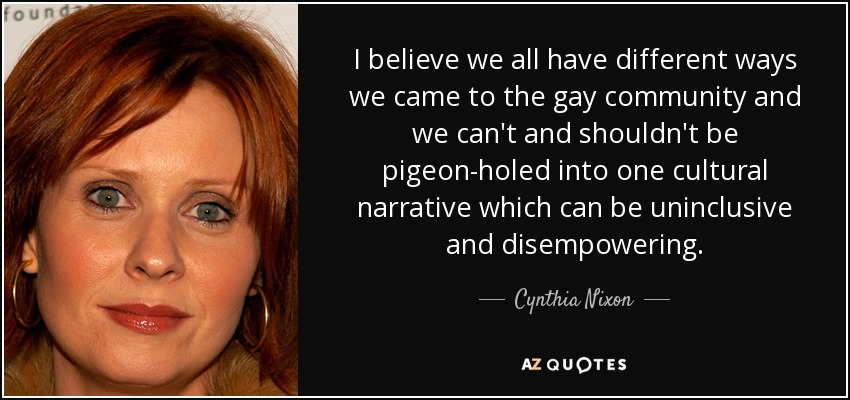 I believe we all have different ways we came to the gay community and we can't and shouldn't be pigeon-holed into one cultural narrative which can be uninclusive and disempowering. - Cynthia Nixon